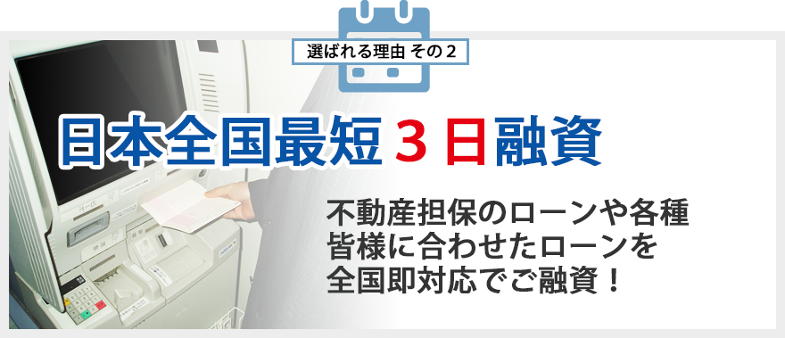 選ばれる理由その2 日本全国最短3日融資 不動産担保のローンや各種皆様に合わせたローンを全国即対応でご融資！